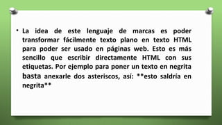 • La idea de este lenguaje de marcas es poder
transformar fácilmente texto plano en texto HTML
para poder ser usado en páginas web. Esto es más
sencillo que escribir directamente HTML con sus
etiquetas. Por ejemplo para poner un texto en negrita
basta anexarle dos asteriscos, así: **esto saldría en
negrita**
 