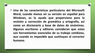 • Una de las características particulares del Microsoft
Word, cuando menos en su versión en español para
Windows, es la ayuda que proporciona para la
revisión y corrección de gramática y ortografía, así
como un diccionario y base de datos de sinónimos.
Algunos escritores y editores consideran que estas
son herramientas esenciales de su trabajo cotidiano,
aun cuando es imposible que sustituyan al corrector
humano.
 