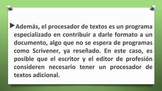 Además, el procesador de textos es un programa
especializado en contribuir a darle formato a un
documento, algo que no se espera de programas
como Scrivener, ya reseñado. En este caso, es
posible que el escritor y el editor de profesión
consideren necesario tener un procesador de
textos adicional.
 