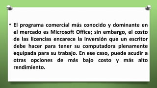 • El programa comercial más conocido y dominante en
el mercado es Microsoft Office; sin embargo, el costo
de las licencias encarece la inversión que un escritor
debe hacer para tener su computadora plenamente
equipada para su trabajo. En ese caso, puede acudir a
otras opciones de más bajo costo y más alto
rendimiento.
 