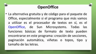 OpenOffice
• La alternativa gratuita y de código para el paquete de
Office, especialmente si el programa que más vamos
a utilizar es el procesador de textos en sí, es el
OpenOffice, de Sun Microsystems. Todas las
funciones básicas de formato de texto pueden
encontrarse en este programa: creación de secciones,
paginación automática, viñetas o topos, tipo y
tamaño de las letras.
 
