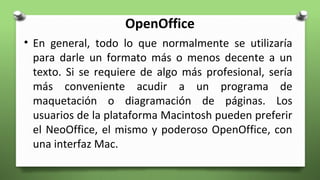 OpenOffice
• En general, todo lo que normalmente se utilizaría
para darle un formato más o menos decente a un
texto. Si se requiere de algo más profesional, sería
más conveniente acudir a un programa de
maquetación o diagramación de páginas. Los
usuarios de la plataforma Macintosh pueden preferir
el NeoOffice, el mismo y poderoso OpenOffice, con
una interfaz Mac.
 
