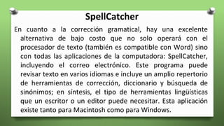 SpellCatcher
En cuanto a la corrección gramatical, hay una excelente
alternativa de bajo costo que no solo operará con el
procesador de texto (también es compatible con Word) sino
con todas las aplicaciones de la computadora: SpellCatcher,
incluyendo el correo electrónico. Este programa puede
revisar texto en varios idiomas e incluye un amplio repertorio
de herramientas de corrección, diccionario y búsqueda de
sinónimos; en síntesis, el tipo de herramientas lingüísticas
que un escritor o un editor puede necesitar. Esta aplicación
existe tanto para Macintosh como para Windows.
 