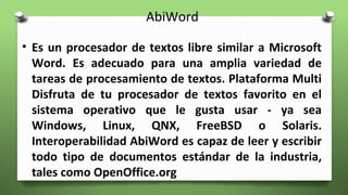AbiWord
• Es un procesador de textos libre similar a Microsoft
Word. Es adecuado para una amplia variedad de
tareas de procesamiento de textos. Plataforma Multi
Disfruta de tu procesador de textos favorito en el
sistema operativo que le gusta usar - ya sea
Windows, Linux, QNX, FreeBSD o Solaris.
Interoperabilidad AbiWord es capaz de leer y escribir
todo tipo de documentos estándar de la industria,
tales como OpenOffice.org
 