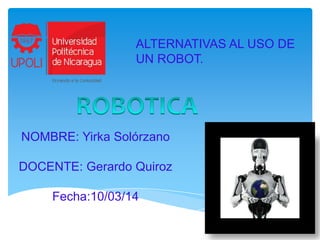 ALTERNATIVAS AL USO DE
UN ROBOT.

NOMBRE: Yirka Solórzano
DOCENTE: Gerardo Quiroz

Fecha:10/03/14

 