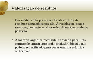 Valorização de resíduos Em média, cada português Produz 1,4 Kg de resíduos domésticos por dia. A reciclagem poupa recursos, combate as alterações climáticas, reduz a poluição. A matéria orgânica recolhida é enviada para uma estação de tratamento onde produzirá biogás, que poderá ser utilizado para gerar energia eléctrica ou térmica. 