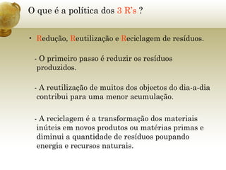 O que é a política dos  3 R’s  ? R edução,  R eutilização e  R eciclagem de resíduos.   - O primeiro passo é reduzir os resíduos produzidos.   - A reutilização de muitos dos objectos do dia-a-dia contribui para uma menor acumulação. - A reciclagem é a transformação dos materiais inúteis em novos produtos ou matérias primas e diminui a quantidade de resíduos poupando energia e recursos naturais. 