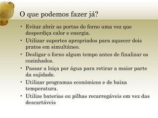 O que podemos fazer já? Evitar abrir as portas do forno uma vez que desperdiça calor e energia. Utilizar suportes apropriados para aquecer dois pratos em simultâneo. Desligar o forno algum tempo antes de finalizar os cozinhados. Passar a loiça por água para retirar a maior parte da sujidade. Utilizar programas económicos e de baixa temperatura. Utilize baterias ou pilhas recarregáveis em vez das descartáveis 
