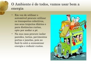 O Ambiente é de todos, vamos usar bem a energia Em vez de utilizar o automóvel procure utilizar os transportes colectivos, nos seus trajectos diários e para distâncias curtas, opte por andar a pé.  Na sua casa procure isolar paredes, tectos, pavimentos portas e janelas, pois ao fazê-lo está a economizar energia e reduzir custos. 