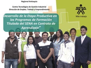 Regional Antioquia
Centro Tecnológico de Gestión Industrial
Dirección de Empleo. Trabajo y Emprendimiento
“Desarrollo de la Etapa Productiva en
los Programas de Formación
Titulada del SENA en Contrato de
Aprendizaje”
 