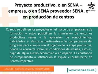Cuando se definen los proyectos en el marco de un programa de
formación y estos posibilitan la simulación de entornos
productivos reales y la aplicación de conocimientos,
habilidades y destrezas pertinentes a las competencias del
programa para cumplir con el objetivo de la etapa productiva,
donde se concierta sobre las condiciones de estadía, esto es,
pago de algún auxilio económico o en especie. La constancia
de cumplimiento a satisfacción la expide el Subdirector de
Centro respectivo.
Articulo 12 – Reglamento del Aprendiz SENA (30/04/2012)
Proyecto productivo, o en SENA –
empresa, o en SENA proveedor SENA, o
en producción de centros
 