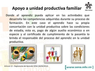 Donde el aprendiz pueda aplicar en las actividades que
desarrolla las competencias adquiridas durante su proceso de
formación. En este caso el aprendiz hace su propia
concertación con la unidad productiva sobre las condiciones
de estadía, esto es, pago de algún auxilio económico o en
especie y el certificado de cumplimiento de la pasantía lo
brinda el responsable del proceso del aprendiz en la unidad
productiva.
Articulo 12 – Reglamento del Aprendiz SENA (30/04/2012)
Apoyo a unidad productiva familiar
 