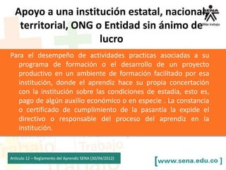 Para el desempeño de actividades practicas asociadas a su
programa de formación o el desarrollo de un proyecto
productivo en un ambiente de formación facilitado por esa
institución, donde el aprendiz hace su propia concertación
con la institución sobre las condiciones de estadía, esto es,
pago de algún auxilio económico o en especie . La constancia
o certificado de cumplimiento de la pasantía la expide el
directivo o responsable del proceso del aprendiz en la
institución.
Articulo 12 – Reglamento del Aprendiz SENA (30/04/2012)
Apoyo a una institución estatal, nacional,
territorial, ONG o Entidad sin ánimo de
lucro
 