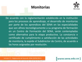 De acuerdo con la reglamentación establecida en la institución
para los procesos de aprendizaje, el desarrollo de monitorias
por parte de los aprendices del SENA en las especialidades
que son afines tecnológicamente a su programa de formación
en un Centro de Formación del SENA, serán contempladas
como alternativa para la etapa productiva. La constancia o
certificado de cumplimiento a satisfacción de las actividades
de monitoria, la expide el Subdirector de Centro, de acuerdo a
las horas asignadas por resolución.
Articulo 12 – Reglamento del Aprendiz SENA (30/04/2012)
Monitorias
 