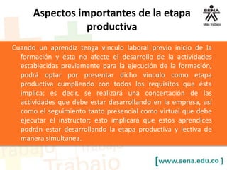Aspectos importantes de la etapa
productiva
Cuando un aprendiz tenga vinculo laboral previo inicio de la
formación y ésta no afecte el desarrollo de la actividades
establecidas previamente para la ejecución de la formación,
podrá optar por presentar dicho vinculo como etapa
productiva cumpliendo con todos los requisitos que ésta
implica; es decir, se realizará una concertación de las
actividades que debe estar desarrollando en la empresa, así
como el seguimiento tanto presencial como virtual que debe
ejecutar el instructor; esto implicará que estos aprendices
podrán estar desarrollando la etapa productiva y lectiva de
manera simultanea.
 