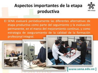 El SENA evaluará periódicamente las diferentes alternativas de
etapa productiva como parte del seguimiento y la evaluación
permanente, en el marco del mejoramiento continuo, y como
estrategia de aseguramiento de la calidad de la formación
profesional integral.
Aspectos importantes de la etapa
productiva
 