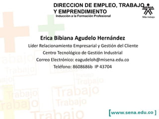 Inducción a la Formación Profesional
DIRECCION DE EMPLEO, TRABAJO
Y EMPRENDIMIENTO
Erica Bibiana Agudelo Hernández
Líder Relacionamiento Empresarial y Gestión del Cliente
Centro Tecnológico de Gestión Industrial
Correo Electrónico: eagudeloh@misena.edu.co
Teléfono: 8608686b IP 43704
 