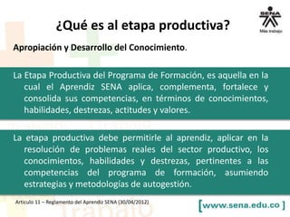 Apropiación y Desarrollo del Conocimiento.
La Etapa Productiva del Programa de Formación, es aquella en la
cual el Aprendiz SENA aplica, complementa, fortalece y
consolida sus competencias, en términos de conocimientos,
habilidades, destrezas, actitudes y valores.
La etapa productiva debe permitirle al aprendiz, aplicar en la
resolución de problemas reales del sector productivo, los
conocimientos, habilidades y destrezas, pertinentes a las
competencias del programa de formación, asumiendo
estrategias y metodologías de autogestión.
Articulo 11 – Reglamento del Aprendiz SENA (30/04/2012)
¿Qué es al etapa productiva?
 