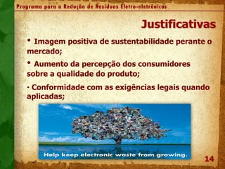 14
Programa para a Redução de Resíduos Eletro-eletrônicos
Justificativas
• Imagem positiva de sustentabilidade perante o
mercado;
• Aumento da percepção dos consumidores
sobre a qualidade do produto;
• Conformidade com as exigências legais quando
aplicadas;
 