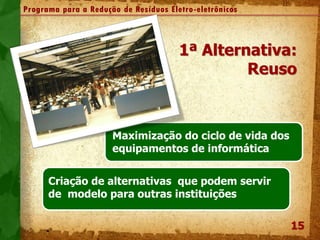 15
Programa para a Redução de Resíduos Eletro-eletrônicos
1ª Alternativa:
Reuso
Maximização do ciclo de vida dos
equipamentos de informática
Criação de alternativas que podem servir
de modelo para outras instituições
 