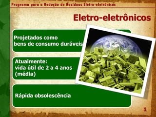 2
Programa para a Redução de Resíduos Eletro-eletrônicos
Projetados como
bens de consumo duráveis
Atualmente:
vida útil de 2 a 4 anos
(média)
Rápida obsolescência
1
Eletro-eletrônicos
.
 