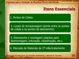 22
Programa para a Redução de Resíduos Eletro-eletrônicos
Mestrado Profissional em Gestão Ambiental – Mirieli A. Zanetti
Itens Essenciais
-1. Pontos de Coleta
2. Locais de Armazenagem (ponte entre os pontos
de coleta e os pontos de desmanche)
3. Desmanche e reciclagem (plantas para
desmontagem, trituração, classificação, etc.)
-4. Mercado de Materiais de 2ª mão/tratamento
 