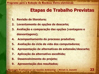 23
Programa para a Redução de Resíduos Eletro-eletrônicos
Mestrado Profissional em Gestão Ambiental – Mirieli A. Zanetti
Etapas de Trabalho Previstas
1. Revisão de literatura;
2. Levantamento de opções de descarte;
3. Avaliação e comparação das opções (vantagens e
desvantagens);
4. Acompanhamento do processo produtivo;
5. Avaliação do ciclo de vida dos computadores;
6. Apresentação de alternativas de extensão/descarte;
7. Aplicação da alternativa escolhida;
8. Desenvolvimento do projeto;
9. Apresentação dos resultados;
 