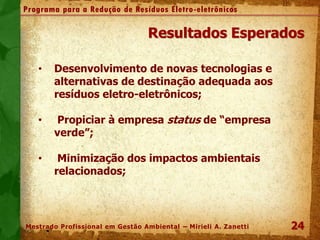 24
Programa para a Redução de Resíduos Eletro-eletrônicos
Mestrado Profissional em Gestão Ambiental – Mirieli A. Zanetti
Resultados Esperados
• Desenvolvimento de novas tecnologias e
alternativas de destinação adequada aos
resíduos eletro-eletrônicos;
• Propiciar à empresa status de “empresa
verde”;
• Minimização dos impactos ambientais
relacionados;
 