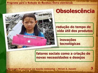 Obsolescência
.
redução do tempo de
vida útil dos produtos
inovações
tecnológicas
fatores sociais como a criação de
novas necessidades e desejos
3
3
Programa para a Redução de Resíduos Eletro-eletrônicos
Mestrado Profissional em Gestão Ambiental – Mirieli A. Zanetti
 