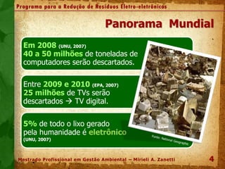 Em 2008 (UNU, 2007)
40 a 50 milhões de toneladas de
computadores serão descartados.
de
Entre 2009 e 2010 (EPA, 2007)
25 milhões de TVs serão
descartados  TV digital.
5% de todo o lixo gerado
pela humanidade é eletrônico
(UNU, 2007)
4
Panorama Mundial
.
Programa para a Redução de Resíduos Eletro-eletrônicos
Mestrado Profissional em Gestão Ambiental – Mirieli A. Zanetti
 