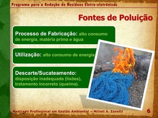 Fontes de Poluição
Processo de Fabricação: alto consumo
de energia, matéria prima e água
Utilização: alto consumo de energia
Descarte/Sucateamento:
disposição inadequada (lixões),
tratamento incorreto (queima).
66
Programa para a Redução de Resíduos Eletro-eletrônicos
Mestrado Profissional em Gestão Ambiental – Mirieli A. Zanetti
 