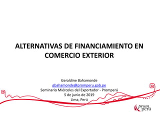 ALTERNATIVAS DE FINANCIAMIENTO EN
COMERCIO EXTERIOR
Geraldine Bahamonde
gbahamonde@promperu.gob.pe
Seminario Miércoles del Exportador - Promperú
5 de junio de 2019
Lima, Perú
 