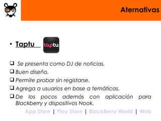 Aternativas
• Taptu
 Se presenta como DJ de noticias.
 Buen diseño.
 Permite probar sin registarse.
 Agrega a usuarios en base a temáticas.
 De los pocos además con aplicación para
Blackberry y dispositivos Nook.
 App Store | Play Store | BlackBerry World | Web
 