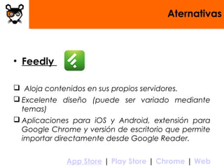 Aternativas
• Feedly
 Aloja contenidos en sus propios servidores.
 Excelente diseño (puede ser variado mediante
temas)
 Aplicaciones para iOS y Android, extensión para
Google Chrome y versión de escritorio que permite
importar directamente desde Google Reader.
App Store | Play Store | Chrome | Web
 