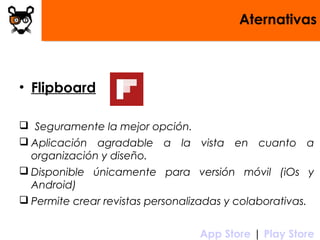 Aternativas
• Flipboard
 Seguramente la mejor opción.
 Aplicación agradable a la vista en cuanto a
organización y diseño.
 Disponible únicamente para versión móvil (iOs y
Android)
 Permite crear revistas personalizadas y colaborativas.
 App Store | Play Store
 