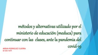 métodos y alternativas utilizado por el
ministerio de educación (meduca) para
continuar con las clases, ante la pandemia del
covid-19MIRIAN RODRIGUEZ GUERRA
8-518-1471
 