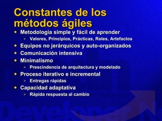 Constantes de los métodos ágiles Metodología simple y fácil de aprender Valores, Principios, Prácticas, Roles, Artefactos Equipos no jerárquicos y auto-organizados Comunicación intensiva Minimalismo Prescindencia de arquitectura y modelado Proceso iterativo e incremental Entregas rápidas Capacidad adaptativa Rápida respuesta al cambio 