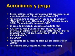 Acrónimos y jerga Scrum , gallinas, cerdos, corridas ( sprints ), pre-juego, juego y pos-juego (Scrum) - Púas ( spikes ) (Scrum, XP) “ El minimalismo es esencial”, “Todo se puede cambiar”, “Mejor 80% hoy que 100% mañana” (LD), “Mirando basura (LSD), “Refactorización implacable” (XP) El Cono del Silencio, El Esqueleto Ambulante (CC) YAGNI  “ You Aren ’ t Gonna Need It ” ; TETCPB,  “ Test Everything That Can Possibly Broke ” ; DTSTTCPW,  “ Do The Simplest Thing That Can Possibly Work ” ; BUFD,  “ Big Upfront Design ” . GoF, POSA “ Lo lamento por su vaca; no sabía que era sagrada” (Ron Jeffries) “ Si funciona bien, arréglelo de todos modos” (Beck) 