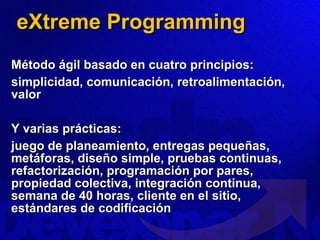 eXtreme Programming Método ágil basado en cuatro principios: simplicidad, comunicación, retroalimentación, valor Y varias prácticas: juego de planeamiento, entregas pequeñas, metáforas, diseño simple, pruebas continuas, refactorización, programación por pares, propiedad colectiva, integración continua, semana de 40 horas, cliente en el sitio, estándares de codificación 