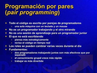 Programación por pares ( pair programming ) Todo el código es escrito por parejas de programadores una sola máquina con un teclado y un mouse No es un programador trabajando y el otro mirando No es una sesión de aprendizaje para un programador junior El que no está escribiendo piensa más estratégicamente  revisa el código en tiempo real Los roles se pueden cambiar varias veces durante el día Fundamentos: dos programadores trabajando juntos son más efectivos que por separado el conocimiento grupal crece más rápido trabajar es más divertido 