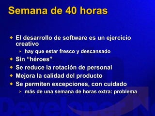 Semana de 40 horas El desarrollo de software es un ejercicio creativo hay que estar fresco y descansado Sin “héroes” Se reduce la rotación de personal Mejora la calidad del producto Se permiten excepciones, con cuidado más de una semana de horas extra: problema 