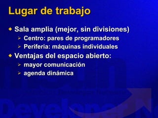 Lugar de trabajo Sala amplia (mejor, sin divisiones) Centro: pares de programadores Periferia: máquinas individuales Ventajas del espacio abierto: mayor comunicación agenda dinámica 