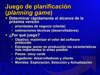 Juego de planificación ( planning game ) Determinar rápidamente el alcance de la próxima versión  prioridades de negocio (cliente) estimaciones técnicas (desarrolladores) ¿Por qué juego? Objetivo: maximizar el valor del software producido Estrategia: poner en producción las características más importantes lo antes posible Piezas:  story cards Jugadores: desarrolladores y cliente Movidas: Exploración, Selección y Actualización 