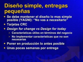Diseño simple, entregas pequeñas Se debe mantener el diseño lo mas simple posible (YAGNI): “No vas a necesitarlo” Tarjetas CRC Design for change vs Design for today Características útiles en términos del negocio No implementar características que no son necesarias Poner en producción lo antes posible Unas pocas semanas por entrega 