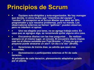 Principios de Scrum            Equipos auto-dirigidos y auto-organizados. No hay  manager  que decida, ni otros t í tulos que  “ miembros del equipo ”  o  “ cerdos ” ; la excepci ó n es el  Scrum Master  que debe ser 50% programador y que resuelve problemas, pero no manda. Los observadores externos se llaman  “ gallinas ” ; pueden observar, pero no interferir ni opinar.             Una vez elegida una tarea, no se agrega trabajo extra. En caso que se agregue algo, se recomienda quitar alguna otra cosa.             Encuentros diarios con las tres preguntas  …  Se realizan siempre en el mismo lugar, en c í rculo. El encuentro diario impide caer en el dilema se ñ alado por Fred Brooks:  “¿ C ó mo es que un proyecto puede atrasarse un a ñ o?: Un d í a a la vez ”  [Bro95].             Iteraciones de treinta d í as; se admite que sean m á s frecuentes.             Demostraci ó n a participantes externos al fin de cada iteraci ó n. Al principio de cada iteraci ó n, planeamiento adaptativo guiado por el cliente.   