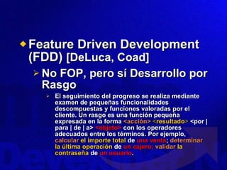 Feature Driven Development (FDD)  [DeLuca, Coad] No FOP, pero sí Desarrollo por Rasgo El seguimiento del progreso se realiza mediante examen de pequeñas funcionalidades descompuestas y funciones valoradas por el cliente. Un rasgo es una función pequeña expresada en la forma  <acción>   < resultado >  <por | para | de | a>  <objeto>  con los operadores adecuados entre los términos. Por ejemplo,  calcular  el importe total  de  una venta ;  determinar  la última operación  de  un cajero;  validar   la contraseña  de  un usuario . 
