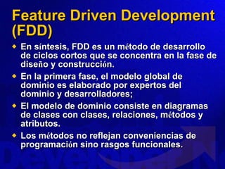 Feature Driven Development (FDD) En s í ntesis, FDD es un m é todo de desarrollo de ciclos cortos que se concentra en la fase de dise ñ o y construcci ó n.  En la primera fase, el modelo global de dominio es elaborado por expertos del dominio y desarrolladores;  El modelo de dominio consiste en diagramas de clases con clases, relaciones, m é todos y atributos.  Los m é todos no reflejan conveniencias de programaci ó n sino rasgos funcionales. 