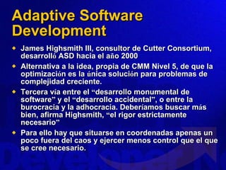 Adaptive Software Development James Highsmith III, consultor de Cutter Consortium, desarroll ó  ASD hacia el a ñ o 2000 Alternativa a la idea, propia de CMM Nivel 5, de que la optimizaci ó n es la  ú nica soluci ó n para problemas de complejidad creciente.  Tercera v í a entre el  “ desarrollo monumental de software ”  y el  “ desarrollo accidental ” , o entre la burocracia y la adhocracia. Deber í amos buscar m á s bien, afirma Highsmith,  “ el rigor estrictamente necesario ” Para ello hay que situarse en coordenadas apenas un poco fuera del caos y ejercer menos control que el que se cree necesario. 