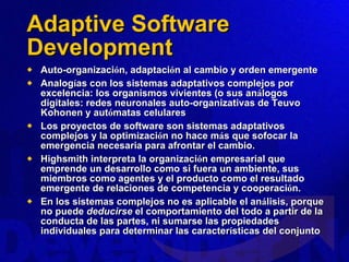 Adaptive Software Development Auto-organizaci ó n, adaptaci ó n al cambio y orden emergente Analog í as con los sistemas adaptativos complejos por excelencia: los organismos vivientes (o sus an á logos digitales: redes neuronales auto-organizativas de Teuvo Kohonen y aut ó matas celulares Los proyectos de software son sistemas adaptativos complejos y la optimizaci ó n no hace m á s que sofocar la emergencia necesaria para afrontar el cambio.  Highsmith interpreta la organizaci ó n empresarial que emprende un desarrollo como si fuera un ambiente, sus miembros como agentes y el producto como el resultado emergente de relaciones de competencia y cooperaci ó n.  En los sistemas complejos no es aplicable el an á lisis, porque no puede  deducirse  el comportamiento del todo a partir de la conducta de las partes, ni sumarse las propiedades individuales para determinar las caracter í sticas del conjunto 