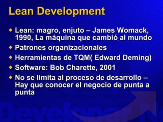 Lean Development Lean: magro, enjuto – James Womack, 1990, La máquina que cambió al mundo Patrones organizacionales Herramientas de TQM( Edward Deming) Software: Bob Charette, 2001 No se limita al proceso de desarrollo – Hay que conocer el negocio de punta a punta 